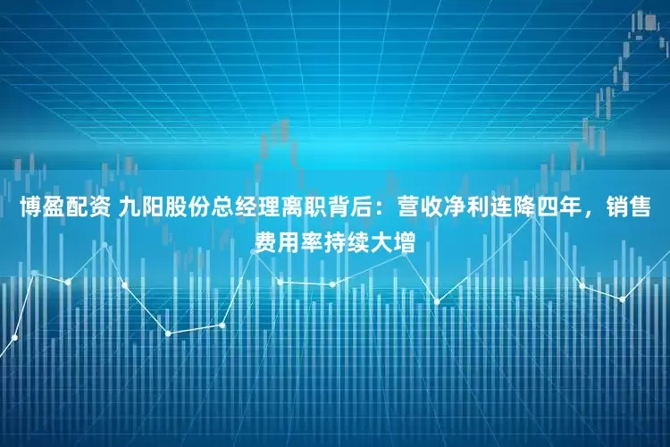 博盈配资 九阳股份总经理离职背后：营收净利连降四年，销售费用率持续大增