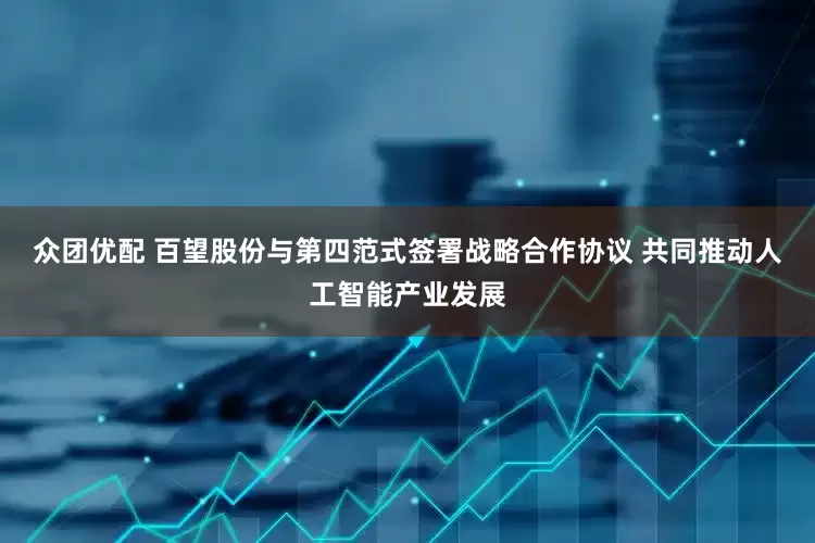 众团优配 百望股份与第四范式签署战略合作协议 共同推动人工智能产业发展