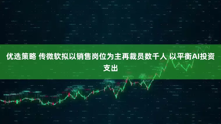 优选策略 传微软拟以销售岗位为主再裁员数千人 以平衡AI投资支出