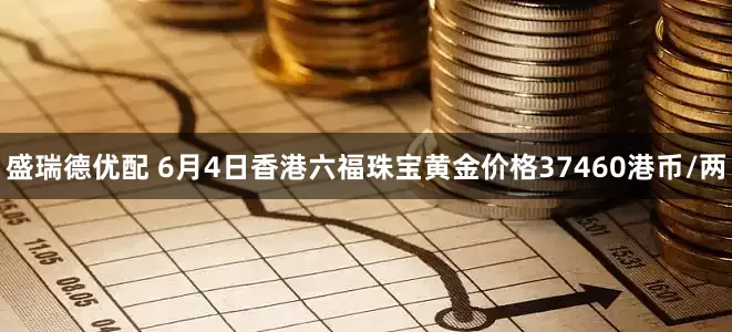 盛瑞德优配 6月4日香港六福珠宝黄金价格37460港币/两