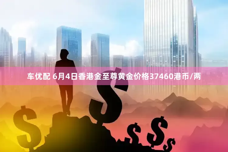 车优配 6月4日香港金至尊黄金价格37460港币/两