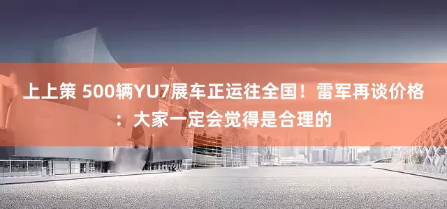 上上策 500辆YU7展车正运往全国！雷军再谈价格：大家一定会觉得是合理的
