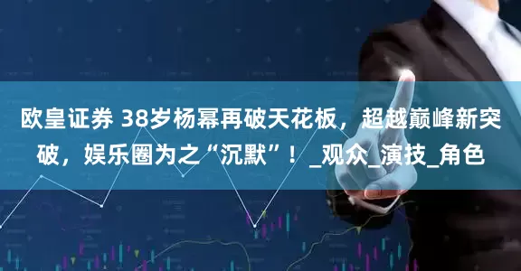 欧皇证券 38岁杨幂再破天花板，超越巅峰新突破，娱乐圈为之“沉默”！_观众_演技_角色