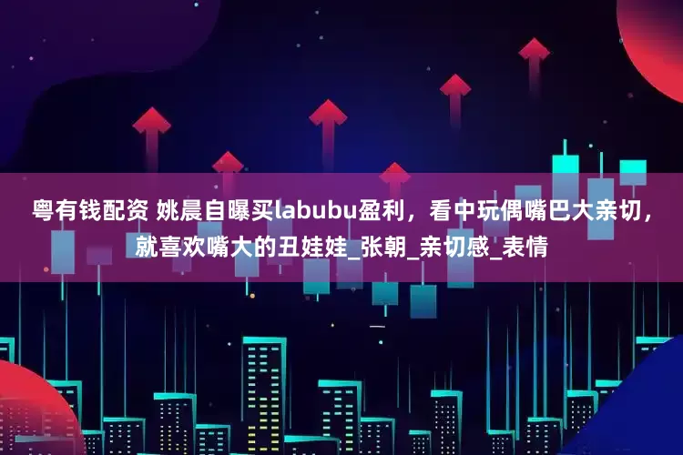 粤有钱配资 姚晨自曝买labubu盈利，看中玩偶嘴巴大亲切，就喜欢嘴大的丑娃娃_张朝_亲切感_表情