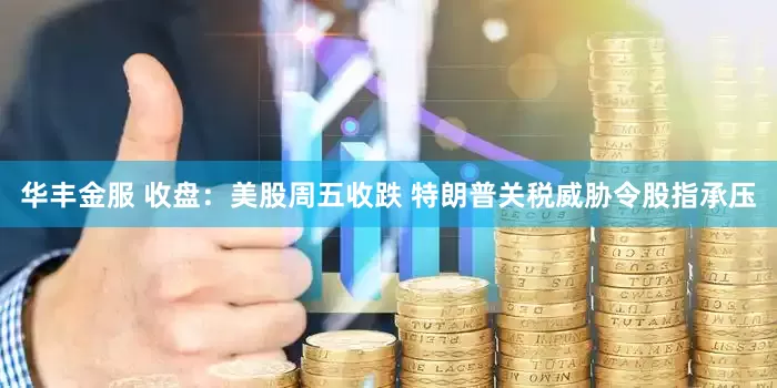 华丰金服 收盘：美股周五收跌 特朗普关税威胁令股指承压