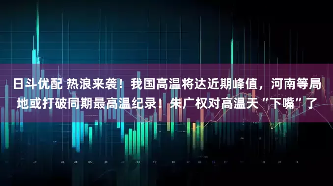日斗优配 热浪来袭！我国高温将达近期峰值，河南等局地或打破同期最高温纪录！朱广权对高温天“下嘴”了