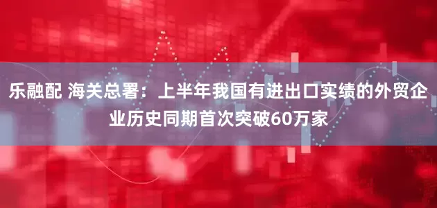 乐融配 海关总署：上半年我国有进出口实绩的外贸企业历史同期首次突破60万家