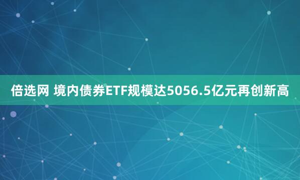 倍选网 境内债券ETF规模达5056.5亿元再创新高
