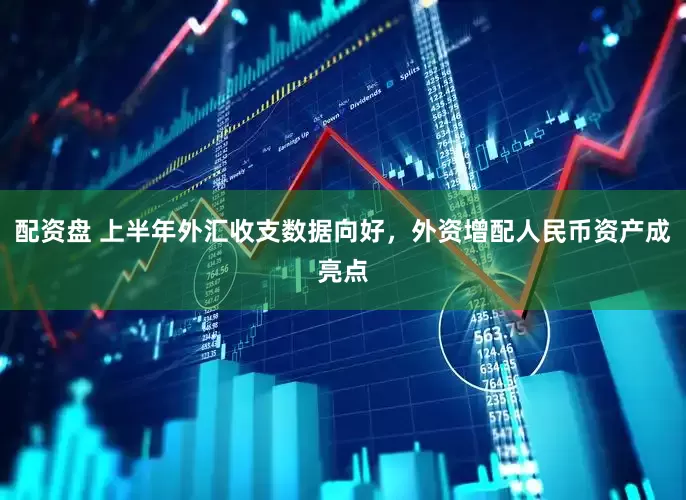 配资盘 上半年外汇收支数据向好，外资增配人民币资产成亮点