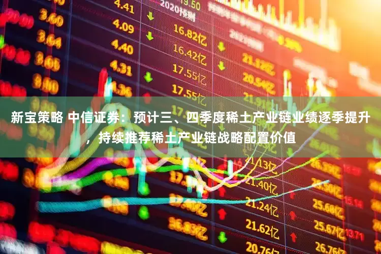 新宝策略 中信证券：预计三、四季度稀土产业链业绩逐季提升，持续推荐稀土产业链战略配置价值