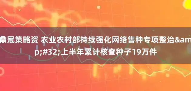 鼎冠策略资 农业农村部持续强化网络售种专项整治&#32;上半年累计核查种子19万件