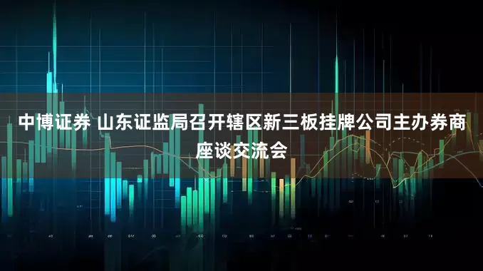 中博证券 山东证监局召开辖区新三板挂牌公司主办券商座谈交流会