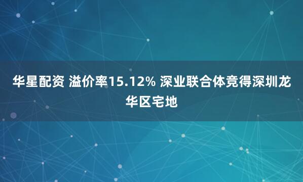 华星配资 溢价率15.12% 深业联合体竞得深圳龙华区宅地