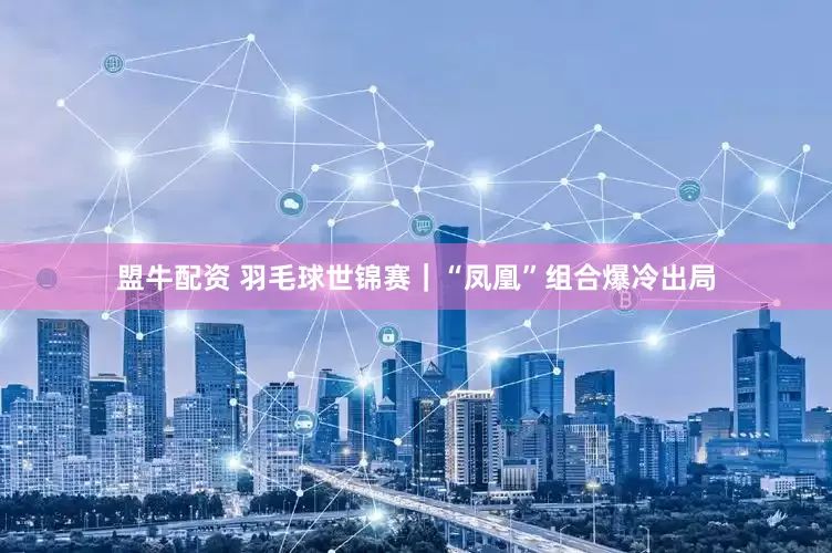 盟牛配资 羽毛球世锦赛｜“凤凰”组合爆冷出局