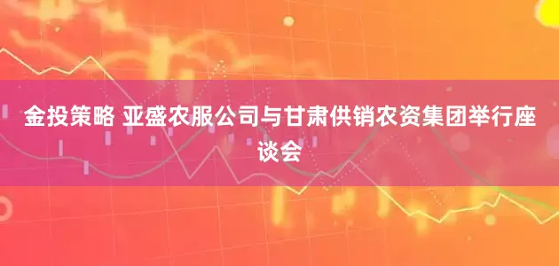 金投策略 亚盛农服公司与甘肃供销农资集团举行座谈会