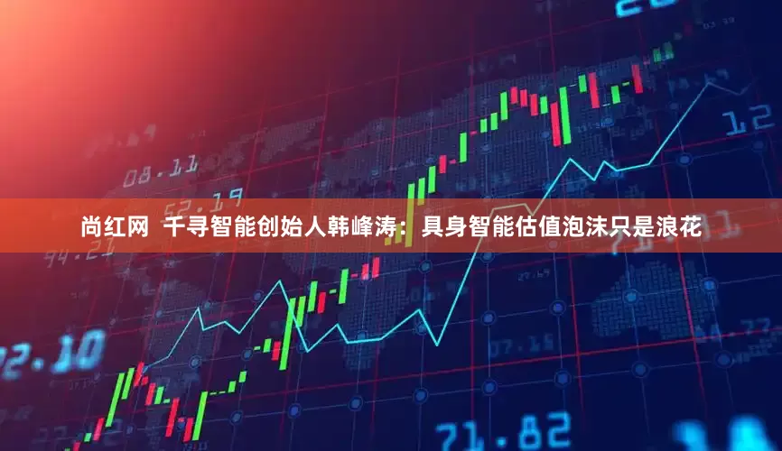 尚红网  千寻智能创始人韩峰涛：具身智能估值泡沫只是浪花