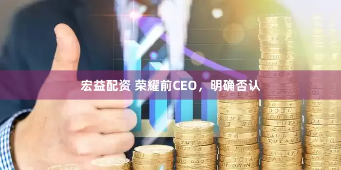 宏益配资 荣耀前CEO，明确否认
