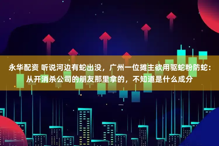 永华配资 听说河边有蛇出没，广州一位摊主欲用驱蛇粉防蛇：从开消杀公司的朋友那里拿的，不知道是什么成分