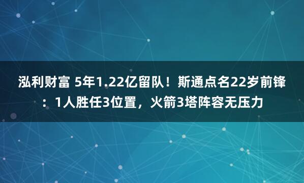 泓利财富 5年1.22亿留队！斯通点名22岁前锋：1人胜任3位置，火箭3塔阵容无压力