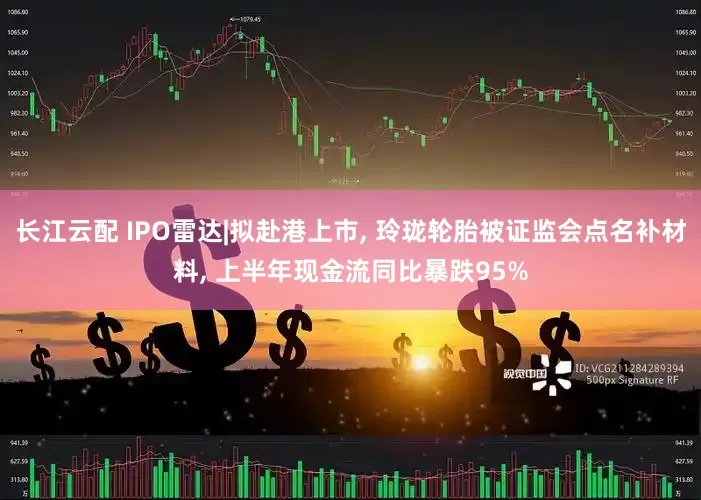 长江云配 IPO雷达|拟赴港上市, 玲珑轮胎被证监会点名补材料, 上半年现金流同比暴跌95%