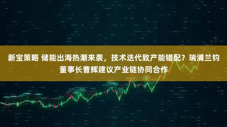 新宝策略 储能出海热潮来袭，技术迭代致产能错配？瑞浦兰钧董事长曹辉建议产业链协同合作