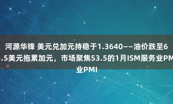 河源华锋 美元兑加元持稳于1.3640——油价跌至63.5美元拖累加元，市场聚焦53.5的1月ISM服务业PMI