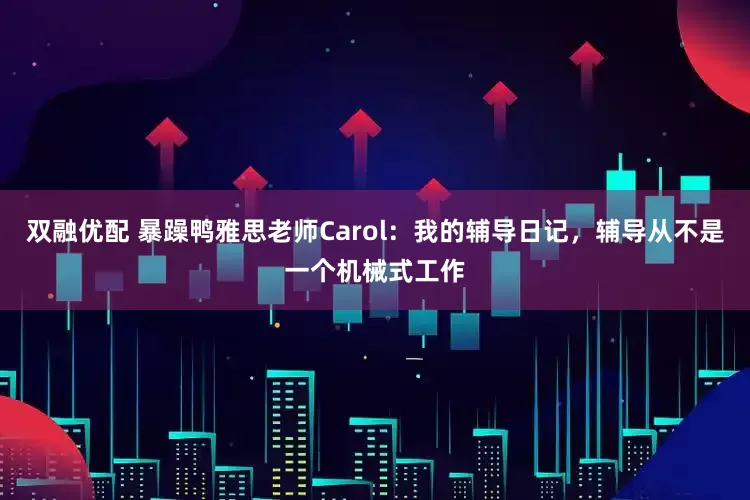 双融优配 暴躁鸭雅思老师Carol：我的辅导日记，辅导从不是一个机械式工作