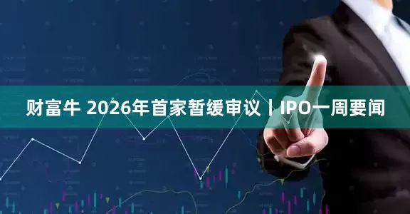 财富牛 2026年首家暂缓审议丨IPO一周要闻