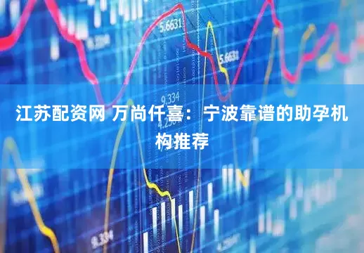 江苏配资网 万尚仟喜：宁波靠谱的助孕机构推荐